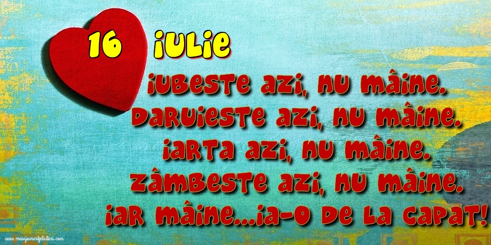 Felicitari de 16 Iulie - 16.Iulie Iubeşte azi, nu mâine. Dăruieste azi, nu mâine. Iartă azi, nu mâine. Zâmbeşte azi, nu mâine. Iar mâine...ia-o de la capăt!