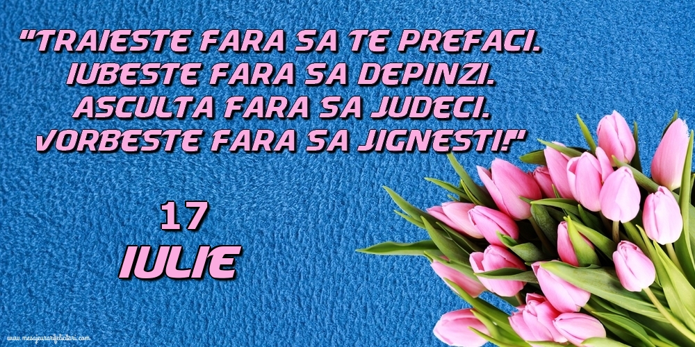 17.Iulie Trăieşte fara sa te prefaci. Iubeşte fara sa depinzi. Asculta fara sa judeci. Vorbeste fara sa jignesti!