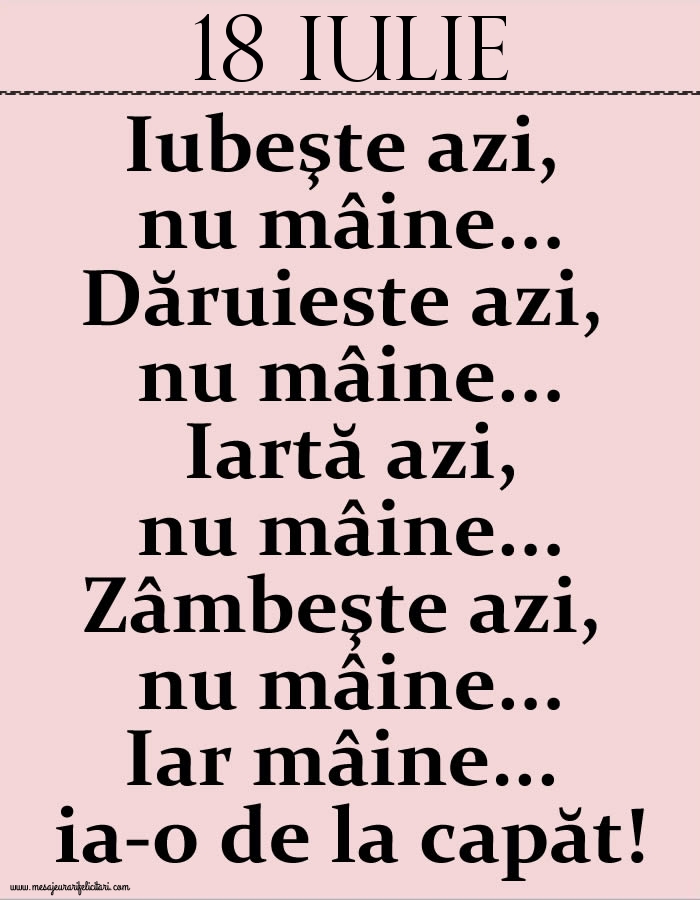 18.Iulie Iubeşte azi, nu mâine. Dăruieste azi, nu mâine. Iartă azi, nu mâine. Zâmbeşte azi, nu mâine. Iar mâine...ia-o de la capăt!