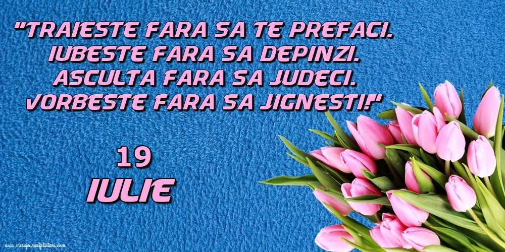 19.Iulie Trăieşte fara sa te prefaci. Iubeşte fara sa depinzi. Asculta fara sa judeci. Vorbeste fara sa jignesti!