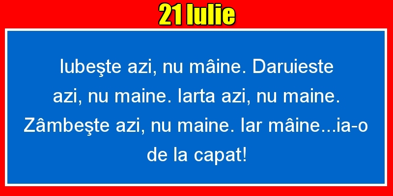 21.Iulie Iubeşte azi, nu mâine. Dăruieste azi, nu mâine. Iartă azi, nu mâine. Zâmbeşte azi, nu mâine. Iar mâine...ia-o de la capăt!