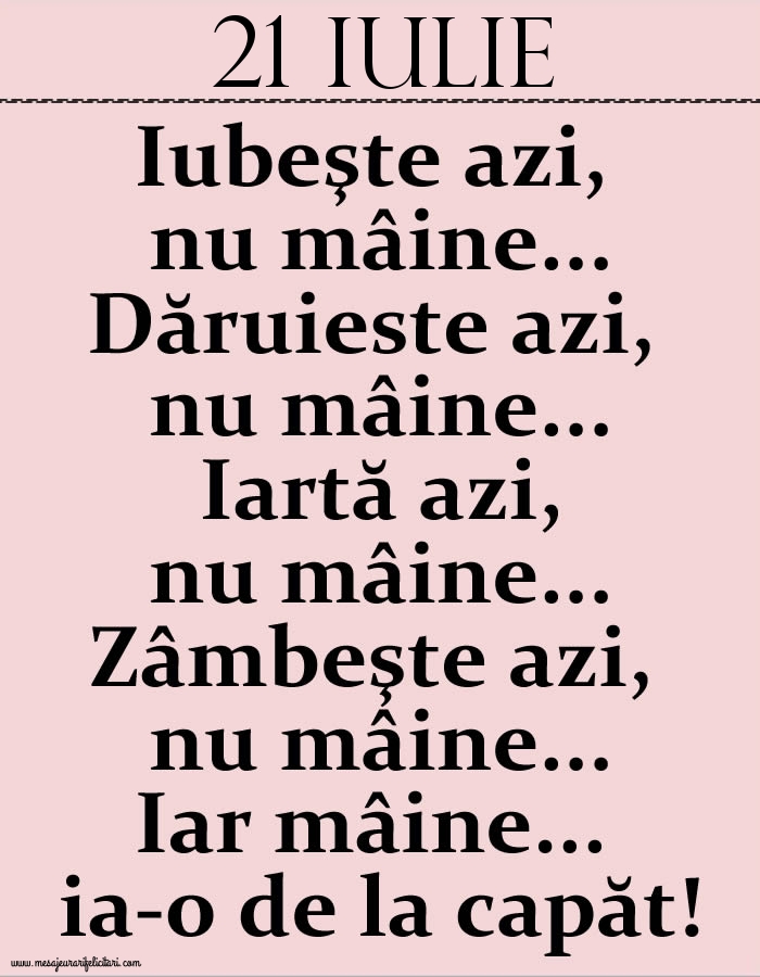 21.Iulie Iubeşte azi, nu mâine. Dăruieste azi, nu mâine. Iartă azi, nu mâine. Zâmbeşte azi, nu mâine. Iar mâine...ia-o de la capăt!