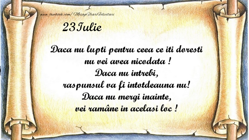 Daca nu lupti pentru ceea ce iti doresti, nu vei avea nicodata ! Daca nu intrebi, raspunsul va fi intotdeauna nu! Daca nu mergi inainte, vei rămâne in acelasi loc ! Iulie 23