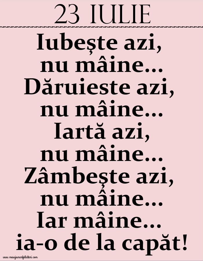 23.Iulie Iubeşte azi, nu mâine. Dăruieste azi, nu mâine. Iartă azi, nu mâine. Zâmbeşte azi, nu mâine. Iar mâine...ia-o de la capăt!