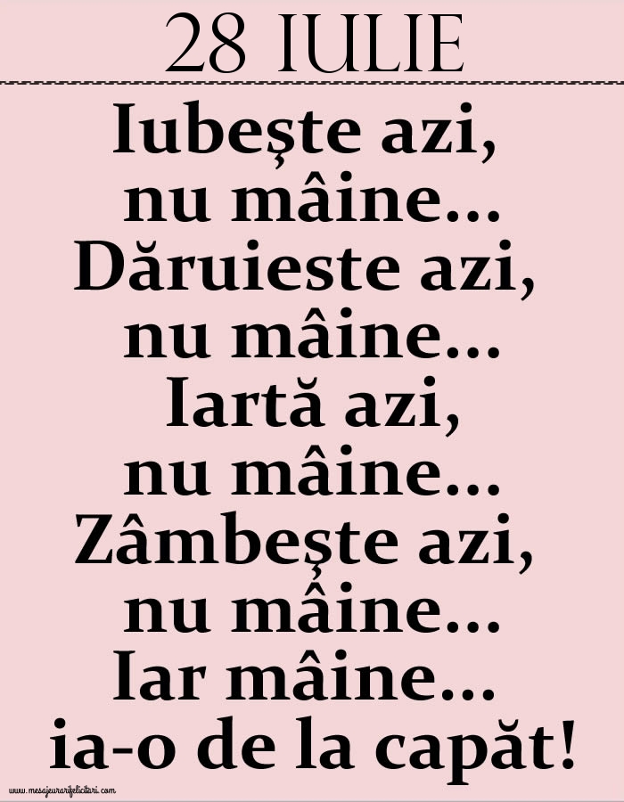 28.Iulie Iubeşte azi, nu mâine. Dăruieste azi, nu mâine. Iartă azi, nu mâine. Zâmbeşte azi, nu mâine. Iar mâine...ia-o de la capăt!