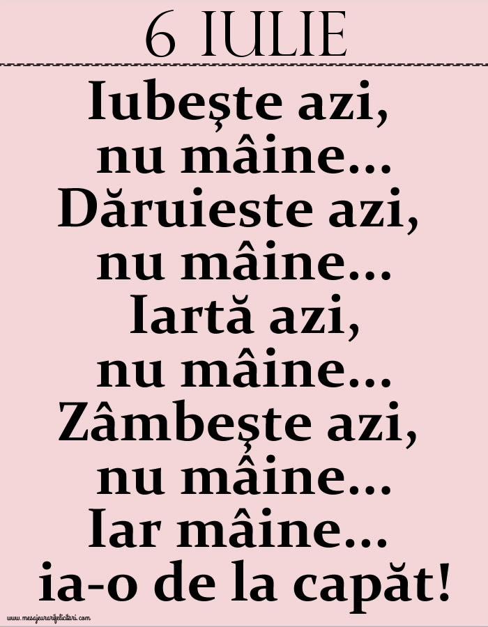 Felicitari de 6 Iulie - 6.Iulie Iubeşte azi, nu mâine. Dăruieste azi, nu mâine. Iartă azi, nu mâine. Zâmbeşte azi, nu mâine. Iar mâine...ia-o de la capăt!