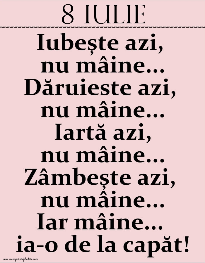 8.Iulie Iubeşte azi, nu mâine. Dăruieste azi, nu mâine. Iartă azi, nu mâine. Zâmbeşte azi, nu mâine. Iar mâine...ia-o de la capăt!