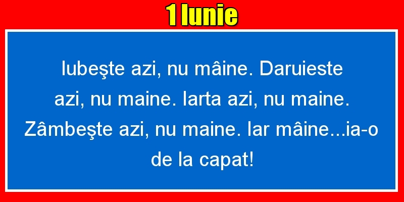 1.Iunie Iubeşte azi, nu mâine. Dăruieste azi, nu mâine. Iartă azi, nu mâine. Zâmbeşte azi, nu mâine. Iar mâine...ia-o de la capăt!