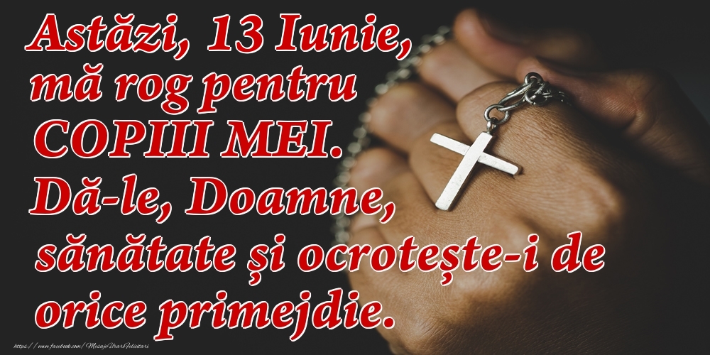 Astăzi, 13 Iunie, mă rog pentru COPIII mei. Dă-le, Doamne, sănătate și ocrotește-i de orice primejdie.