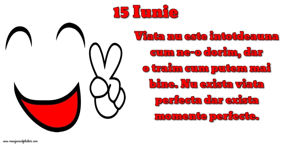 Felicitari de 15 Iunie - 15.Iunie Viata nu este intotdeauna cum ne-o dorim, dar o traim cum putem mai bine. Nu exista viata perfecta dar exista momente perfecte.