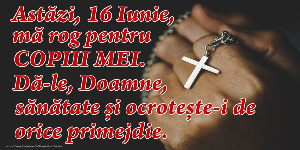 Astăzi, 16 Iunie, mă rog pentru COPIII mei. Dă-le, Doamne, sănătate și ocrotește-i de orice primejdie.