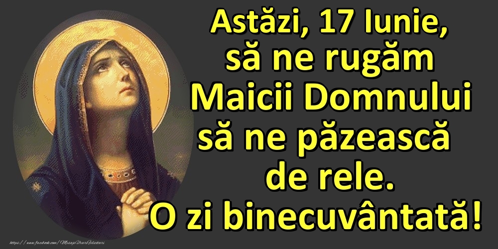 Astăzi, 17 Iunie, să ne rugăm Maicii Domnului să ne păzească de rele. O zi binecuvântată!