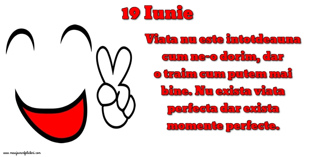 Felicitari de 19 Iunie - 19.Iunie Viata nu este intotdeauna cum ne-o dorim, dar o traim cum putem mai bine. Nu exista viata perfecta dar exista momente perfecte.