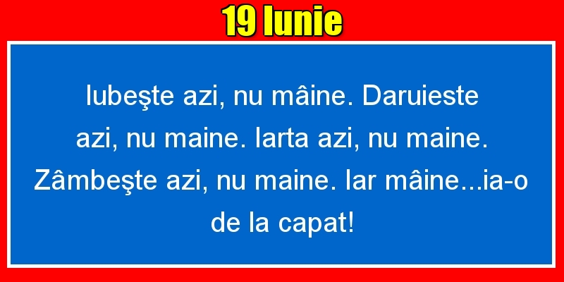 Felicitari de 19 Iunie - 19.Iunie Iubeşte azi, nu mâine. Dăruieste azi, nu mâine. Iartă azi, nu mâine. Zâmbeşte azi, nu mâine. Iar mâine...ia-o de la capăt!