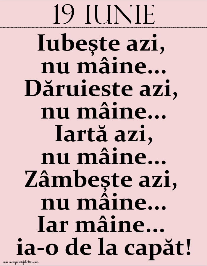 19.Iunie Iubeşte azi, nu mâine. Dăruieste azi, nu mâine. Iartă azi, nu mâine. Zâmbeşte azi, nu mâine. Iar mâine...ia-o de la capăt!