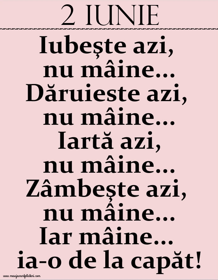 2.Iunie Iubeşte azi, nu mâine. Dăruieste azi, nu mâine. Iartă azi, nu mâine. Zâmbeşte azi, nu mâine. Iar mâine...ia-o de la capăt!