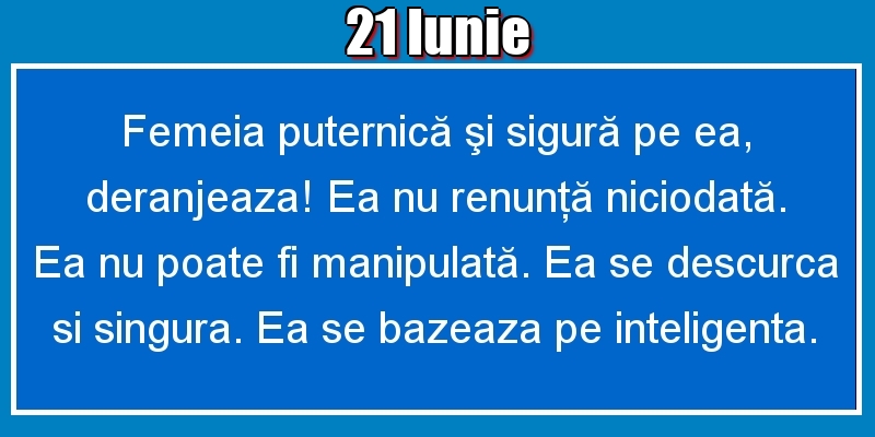 21.Iunie Femeia puternică şi sigură pe ea, deranjeaza! Ea nu renunţă niciodată. Ea nu poate fi manipulată. Ea se descurca si singura. Ea se bazeaza pe inteligenta.