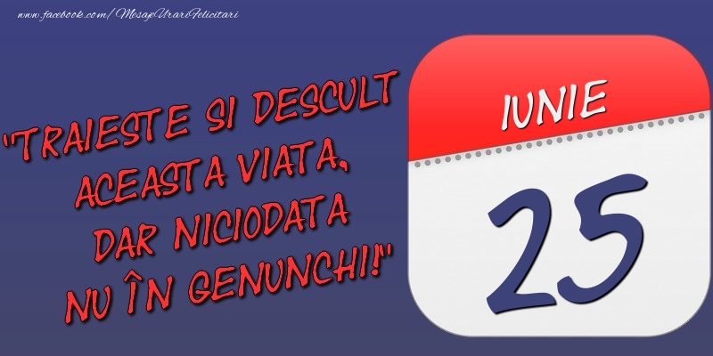 Felicitari de 25 Iunie - Trăieşte şi desculţ această viaţă, dar niciodată nu în genunchi! 25 Iunie