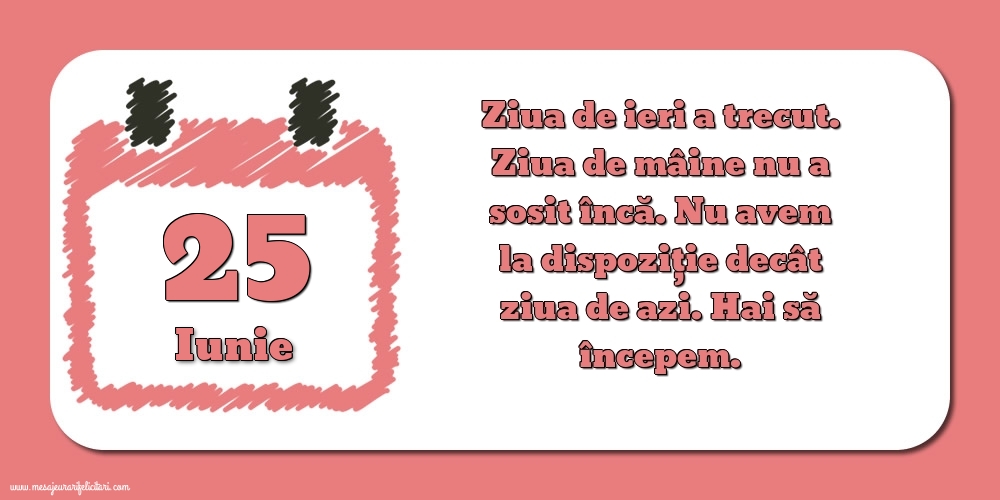 Felicitari de 25 Iunie - 25.Iunie Ziua de ieri a trecut. Ziua de mâine nu a sosit încă. Nu avem la dispoziţie decât ziua de azi. Hai să începem.