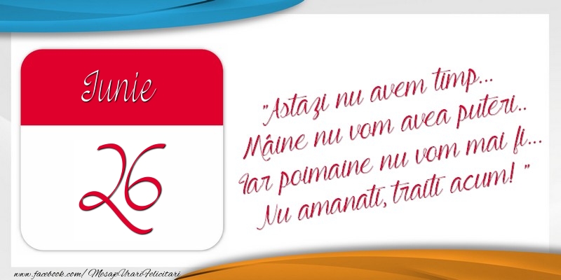 Astazi nu avem timp... Mâine nu vom avea puteri.. Iar poimaine nu vom mai fi... Nu amanati, traiti acum! 26Iunie