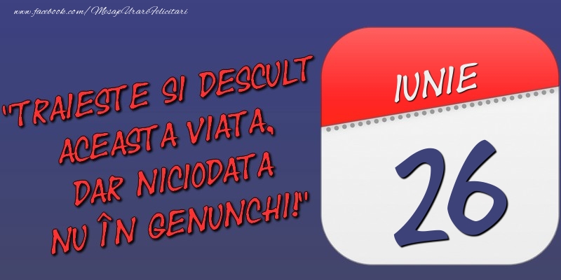 Trăieşte şi desculţ această viaţă, dar niciodată nu în genunchi! 26 Iunie