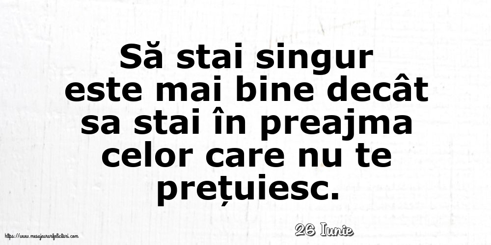 Felicitari de 26 Iunie - 26 Iunie - Să stai singur este mai bine decât sa stai în preajma celor care nu te prețuiesc.