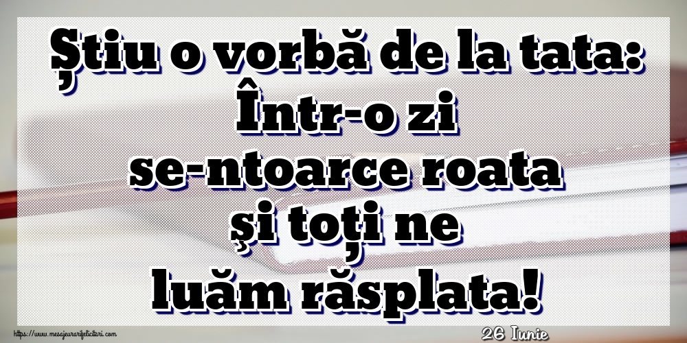 Felicitari de 26 Iunie - 26 Iunie - Știu o vorbă de la tata: Într-o zi se-ntoarce roata şi toţi ne luăm răsplata!