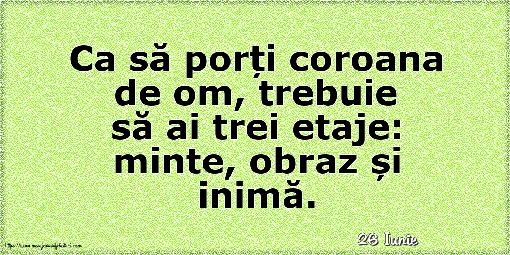 Felicitari de 26 Iunie - 26 Iunie - Ca să porți coroana de om, trebuie să ai trei etaje: minte, obraz și inimă.