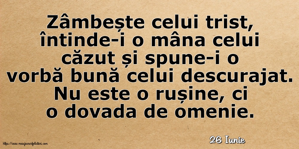 Felicitari de 26 Iunie - 26 Iunie - Zâmbește celui trist, întinde-i o mâna celui căzut... Nu este o rușine, ci o dovada de omenie.