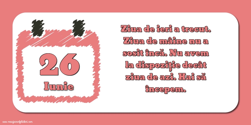 Felicitari de 26 Iunie - 26.Iunie Ziua de ieri a trecut. Ziua de mâine nu a sosit încă. Nu avem la dispoziţie decât ziua de azi. Hai să începem.