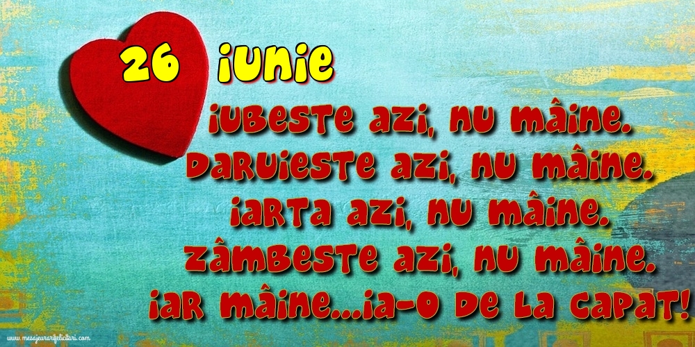 26.Iunie Iubeşte azi, nu mâine. Dăruieste azi, nu mâine. Iartă azi, nu mâine. Zâmbeşte azi, nu mâine. Iar mâine...ia-o de la capăt!