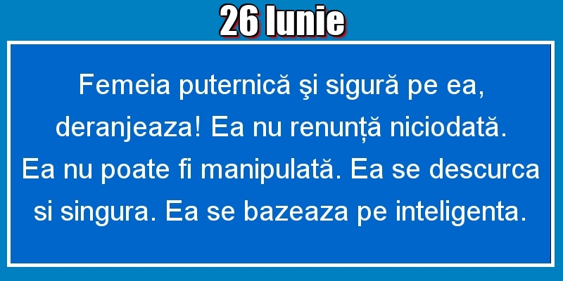 26.Iunie Femeia puternică şi sigură pe ea, deranjeaza! Ea nu renunţă niciodată. Ea nu poate fi manipulată. Ea se descurca si singura. Ea se bazeaza pe inteligenta.