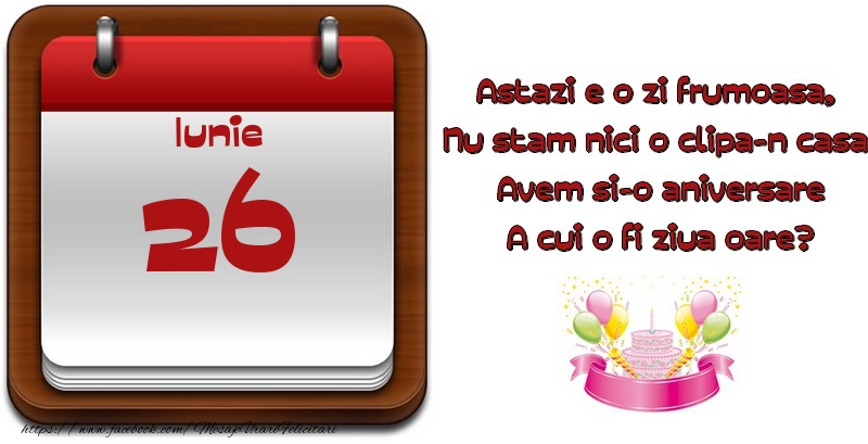 Iunie 26 Astazi e o zi frumoasa,  Nu stam nici o clipa-n casa, Avem si-o aniversare A cui o fi ziua oare?