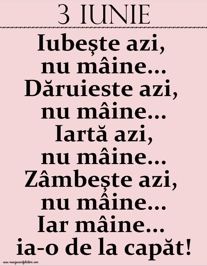 3.Iunie Iubeşte azi, nu mâine. Dăruieste azi, nu mâine. Iartă azi, nu mâine. Zâmbeşte azi, nu mâine. Iar mâine...ia-o de la capăt!