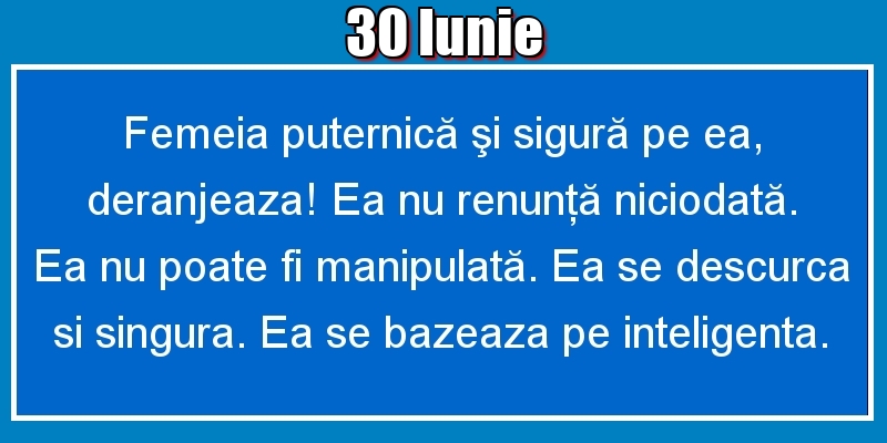 30.Iunie Femeia puternică şi sigură pe ea, deranjeaza! Ea nu renunţă niciodată. Ea nu poate fi manipulată. Ea se descurca si singura. Ea se bazeaza pe inteligenta.