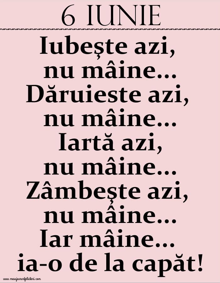 Felicitari de 6 Iunie - 6.Iunie Iubeşte azi, nu mâine. Dăruieste azi, nu mâine. Iartă azi, nu mâine. Zâmbeşte azi, nu mâine. Iar mâine...ia-o de la capăt!