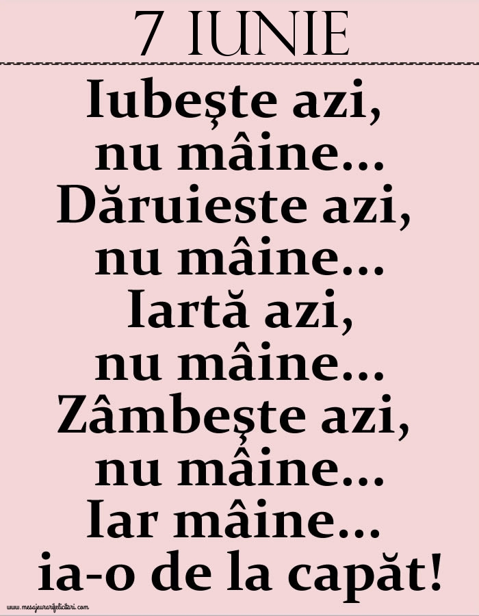 7.Iunie Iubeşte azi, nu mâine. Dăruieste azi, nu mâine. Iartă azi, nu mâine. Zâmbeşte azi, nu mâine. Iar mâine...ia-o de la capăt!