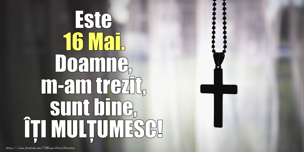 Este 16 Mai. Doamne, m-am trezit, sunt bine, ÎȚI MULȚUMESC!