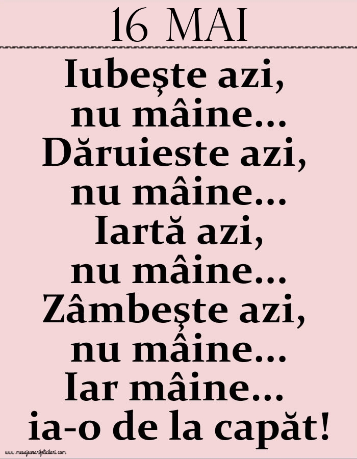 16.Mai Iubeşte azi, nu mâine. Dăruieste azi, nu mâine. Iartă azi, nu mâine. Zâmbeşte azi, nu mâine. Iar mâine...ia-o de la capăt!