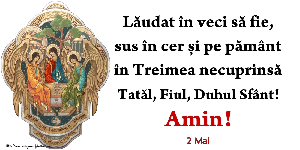 Felicitari de 2 Mai - 2 Mai - Lăudat în veci să fie, sus în cer și pe pământ în Treimea necuprinsă Tatăl, Fiul, Duhul Sfânt! Amin!