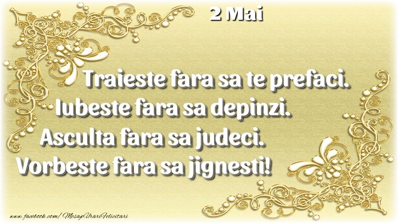 Trăieşte fara sa te prefaci. Iubeşte fara sa depinzi. Asculta fara sa judeci. Vorbeste fara sa jignesti! 2 Mai