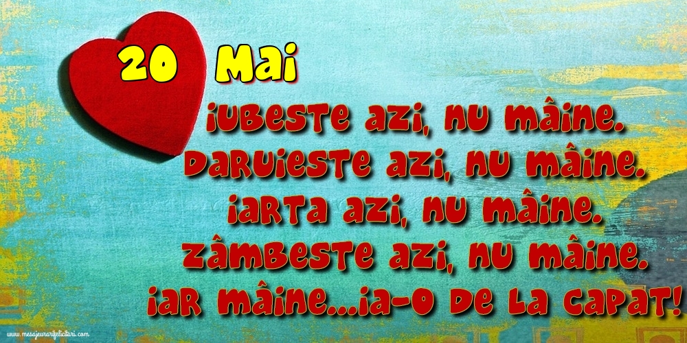 Felicitari de 20 Mai - 20.Mai Iubeşte azi, nu mâine. Dăruieste azi, nu mâine. Iartă azi, nu mâine. Zâmbeşte azi, nu mâine. Iar mâine...ia-o de la capăt!