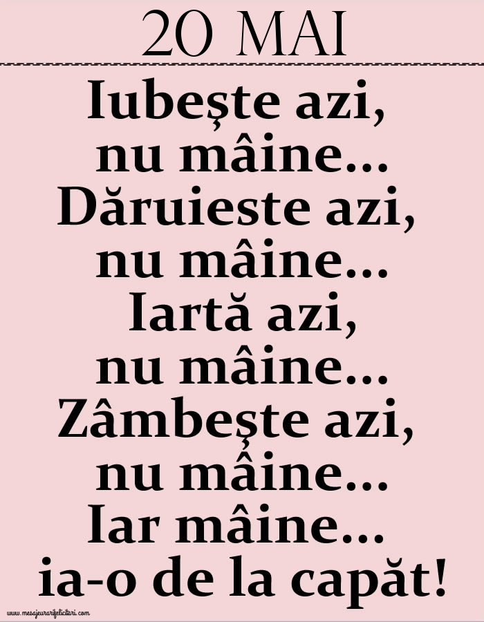 20.Mai Iubeşte azi, nu mâine. Dăruieste azi, nu mâine. Iartă azi, nu mâine. Zâmbeşte azi, nu mâine. Iar mâine...ia-o de la capăt!