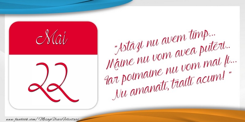 Felicitari de 22 Mai - Astazi nu avem timp... Mâine nu vom avea puteri.. Iar poimaine nu vom mai fi... Nu amanati, traiti acum! 22Mai