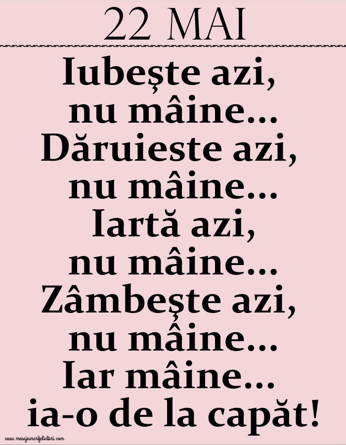 22.Mai Iubeşte azi, nu mâine. Dăruieste azi, nu mâine. Iartă azi, nu mâine. Zâmbeşte azi, nu mâine. Iar mâine...ia-o de la capăt!