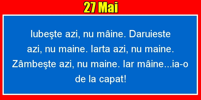 27.Mai Iubeşte azi, nu mâine. Dăruieste azi, nu mâine. Iartă azi, nu mâine. Zâmbeşte azi, nu mâine. Iar mâine...ia-o de la capăt!