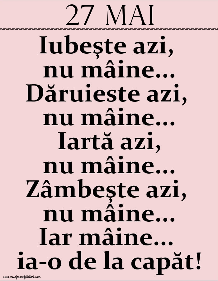 27.Mai Iubeşte azi, nu mâine. Dăruieste azi, nu mâine. Iartă azi, nu mâine. Zâmbeşte azi, nu mâine. Iar mâine...ia-o de la capăt!