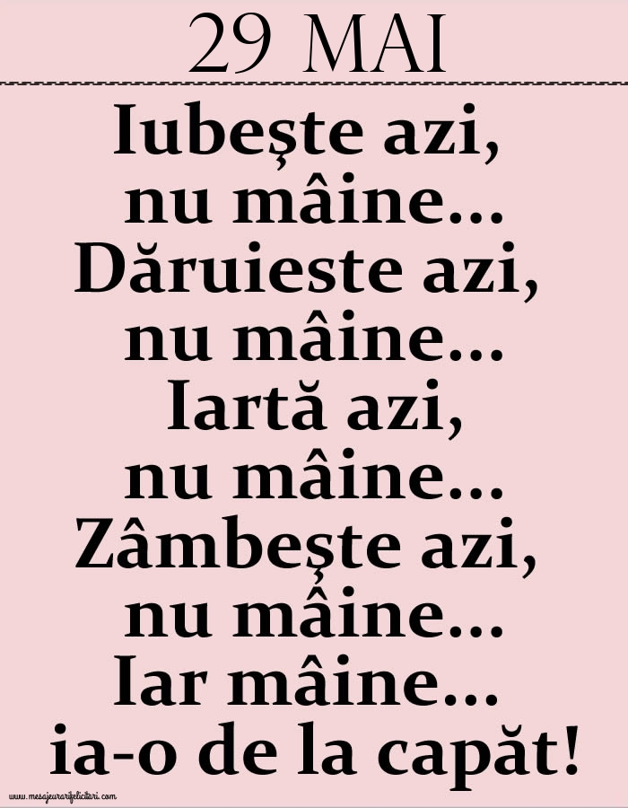 29.Mai Iubeşte azi, nu mâine. Dăruieste azi, nu mâine. Iartă azi, nu mâine. Zâmbeşte azi, nu mâine. Iar mâine...ia-o de la capăt!