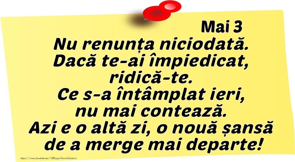 Mai 3 Nu renunța niciodată. Dacă te-ai împiedicat, ridică-te. Ce s-a întâmplat ieri, nu mai contează. Azi e o altă zi, o nouă șansă de a merge mai departe!