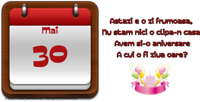 Mai 30 Astazi e o zi frumoasa,  Nu stam nici o clipa-n casa, Avem si-o aniversare A cui o fi ziua oare?